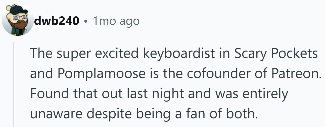 dwb240 1mo ago The super excited keyboardist in Scary Pockets and Pomplamoose is the cofounder of Patreon. Found that out last night and was entirely unaware despite being a fan of both.
