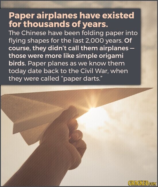 Paper airplanes have existed for thousands of years. The Chinese have been folding paper into flying shapes for the last 2,000 years. Of course, they didn't call them airplanes- those were more like simple origami birds. Paper planes as we know them today date back to the Civil War, when they were called paper darts. GRACKED.COM