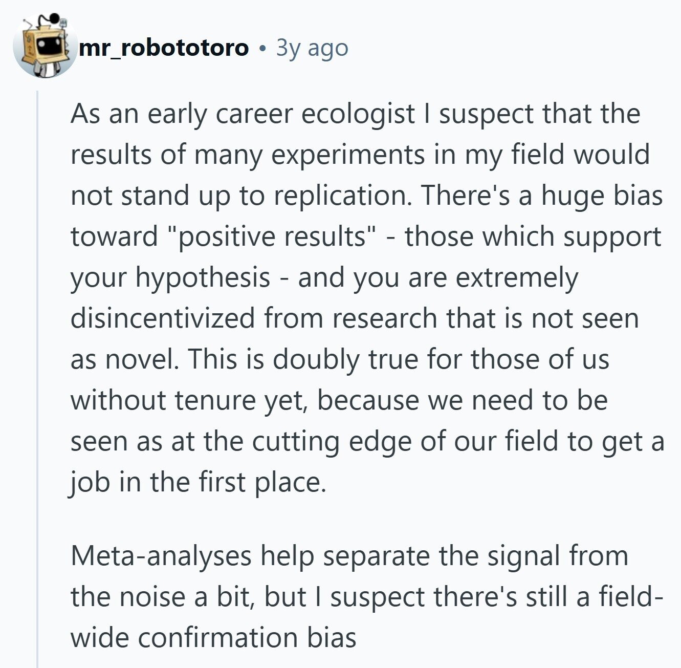 mr_robototoro Зу ago As an early career ecologist I suspect that the results of many experiments in my field would not stand up to replication. There's a huge bias toward positive results - those which support your hypothesis - and you are extremely disincentivized from research that is not seen as novel. This is doubly true for those of us without tenure yet, because we need to be seen as at the cutting edge of our field to get a job in the first place. Meta-analyses help separate the signal from the noise a bit, but I suspect there's still a field- wide confirmation