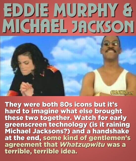 EDDIE MURPHY & MICHAEL JACKSON GRAGKED.COM They were both 80s icons but it's hard to imagine what else brought these two together. Watch for early greenscreen technology (is it raining Michael Jacksons?) and a handshake at the end, some kind of gentlemen's agreement that Whatzupwitu was a terrible, terrible idea.