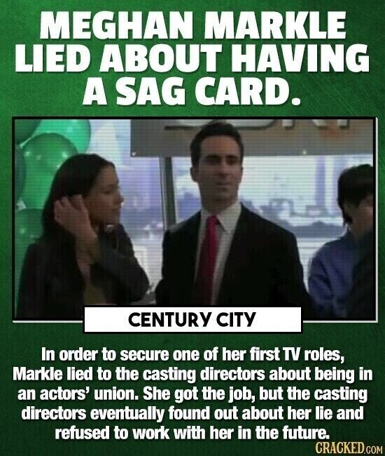 MEGHAN MARKLE LIED ABOUT HAVING A SAG CARD. CENTURY CITY In order to secure one of her first TV roles, Markle lied to the casting directors about being in an actors' union. She got the job, but the casting directors eventually found out about her lie and refused to work with her in the future. CRACKED.COM