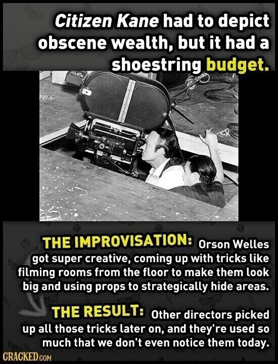 Citizen Kane had to depict obscene wealth, but it had a shoestring budget. THE IMPROVISATION: Orson Welles got super creative, coming up with tricks like filming rooms from the floor to make them look big and using props to strategically hide areas. THE RESULT: Other directors picked up all those tricks later on, and they're used so much that we don't even notice them today. CRACKED.COM