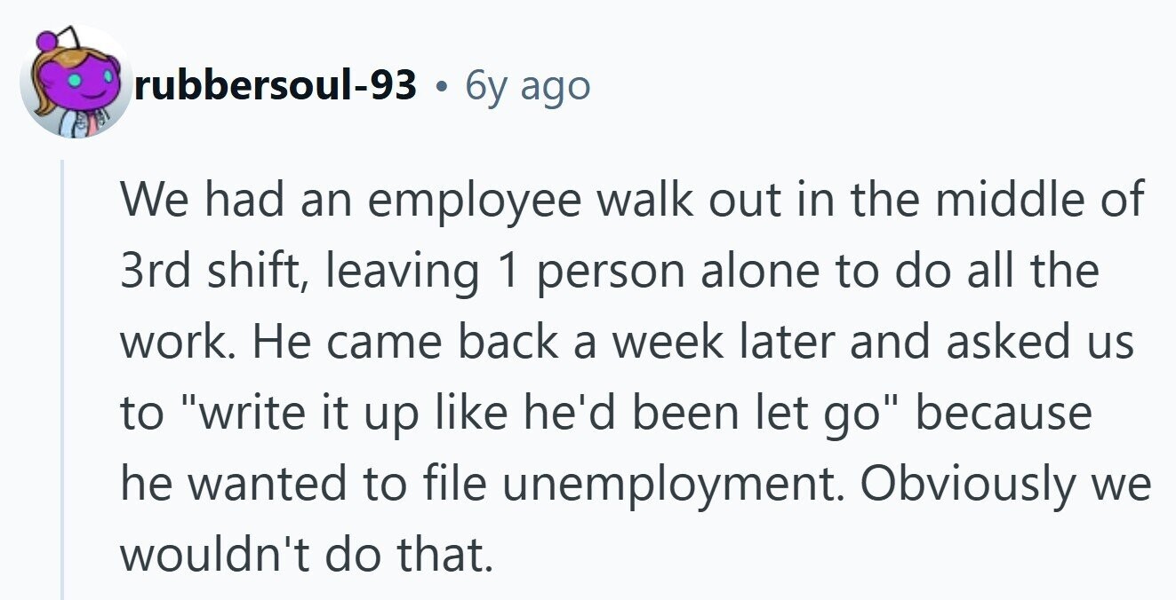 rubbersoul-93 . 6y ago We had an employee walk out in the middle of 3rd shift, leaving 1 person alone to do all the work. Не came back a week later and asked us to write it up like he'd been let go because he wanted to file unemployment. Obviously we wouldn't do that. 