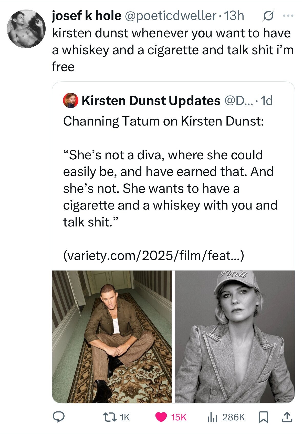 josef k hole @poeticdweller.13h s ... kirsten dunst whenever you want to have a whiskey and a cigarette and talk shit i'm free Kirsten Dunst Updates @D....1d Channing Tatum on Kirsten Dunst: She's not a diva, where she could easily be, and have earned that. And she's not. She wants to have a cigarette and a whiskey with you and talk shit. (variety.com/2025/film/feat...) yo Doll 1K 15K 286K 