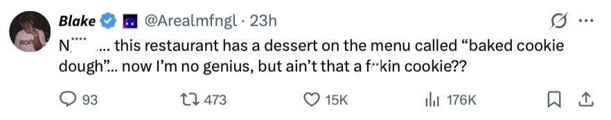 Blake @Arealmfngl 23h ... IRCHI N**** .... this restaurant has a dessert on the menu called baked cookie dough... now I'm no genius, but ain't that a f**kin cookie?? 93 473 15K del 176K