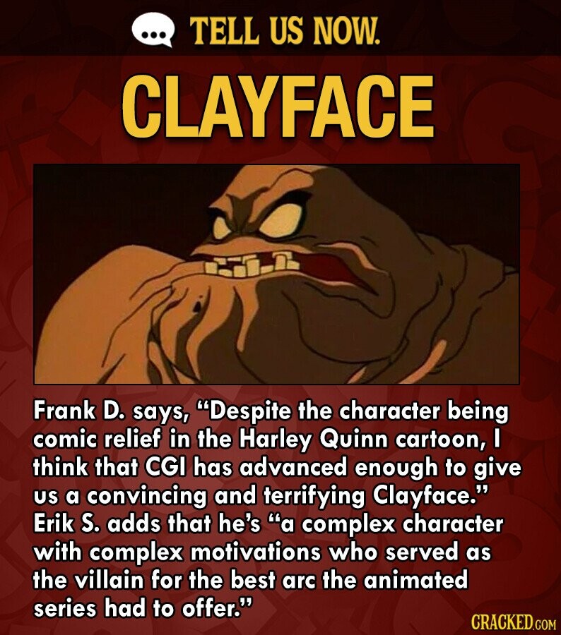 ... TELL US NOW. CLAYFACE Frank D. says, Despite the character being comic relief in the Harley Quinn cartoon, I think that CGI has advanced enough to give US a convincing and terrifying Clayface. Erik S. adds that he's a complex character with complex motivations who served as the villain for the best arc the animated series had to offer. CRACKED.COM