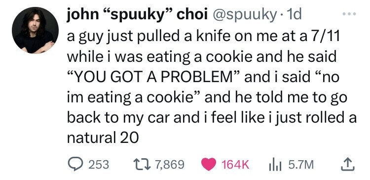 john spuuky choi @spuuky 1d ... a guy just pulled a knife on me at a 7/11 while i was eating a cookie and he said YOU GOT A PROBLEM and i said no im eating a cookie and he told me to go back to my car and i i feel like i just rolled a natural 20 253 7,869 164K 5.7M 