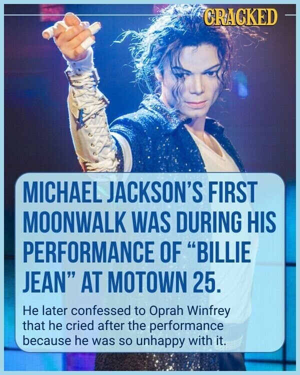 CRACKED MICHAEL JACKSON'S FIRST MOONWALK WAS DURING HIS PERFORMANCE OF BILLIE JEAN AT MOTOWN 25. Не later confessed to Oprah Winfrey that he cried after the performance because he was so unhappy with it.