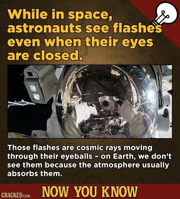 While in space, astronauts see flashes even when their eyes are closed. Those flashes are cosmic rays moving through their eyeballs - on Earth, we don't see them because the atmosphere usually absorbs them. NOW YOU KNOW CRACKED.COM