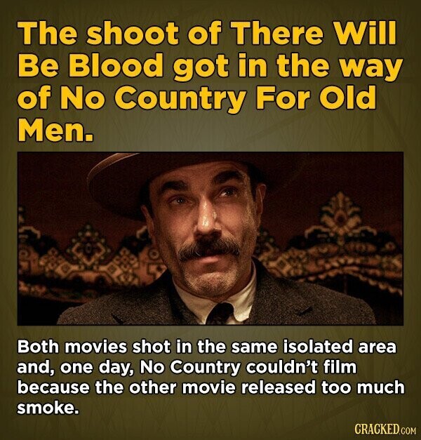 The shoot of There Will Be Blood got in the way of No Country For Old Men. Both movies shot in the same isolated area and, one day, No Country couldn't film because the other movie released too much smoke. CRACKED.COM
