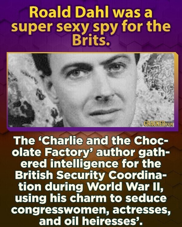 Roald Dahl was a super sexy spy for the Brits. CRACKED.COM The 'Charlie and the Choc- olate Factory' author gath- ered intelligence for the British Security Coordina- tion during World War II, using his charm to seduce congresswomen, actresses, and oil heiresses'.