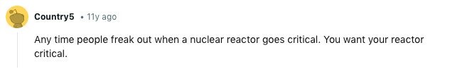 Country5 11y ago Any time people freak out when a nuclear reactor goes critical. You want your reactor critical. 
