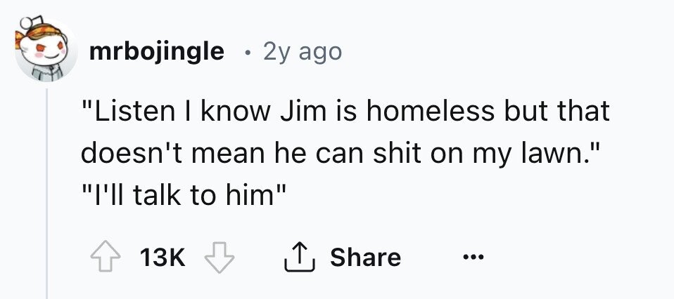 mrbojingle . 2y ago Listen I know Jim is homeless but that doesn't mean he can shit on my lawn. I'll talk to him 13K Share ... 