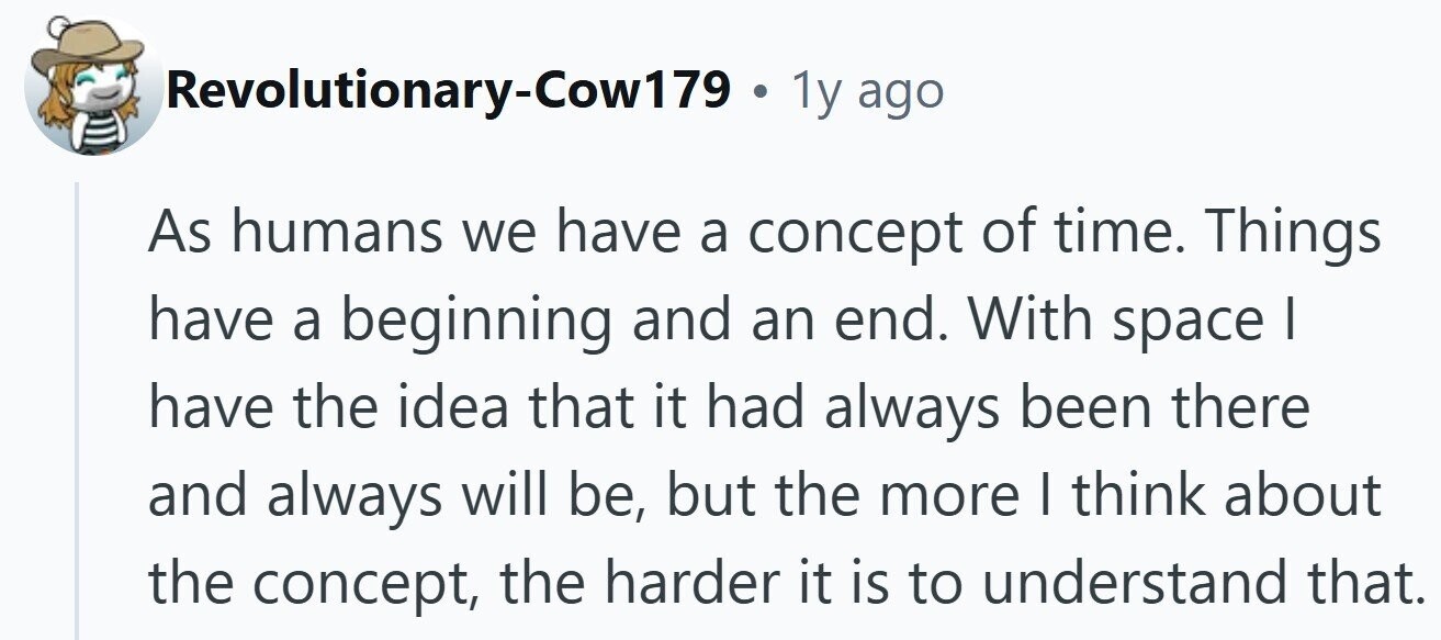 Revolutionary-Cow179 . 1y ago As humans we have a concept of time. Things have a beginning and an end. With space | have the idea that it had always been there and always will be, but the more I think about the concept, the harder it is to understand that.
