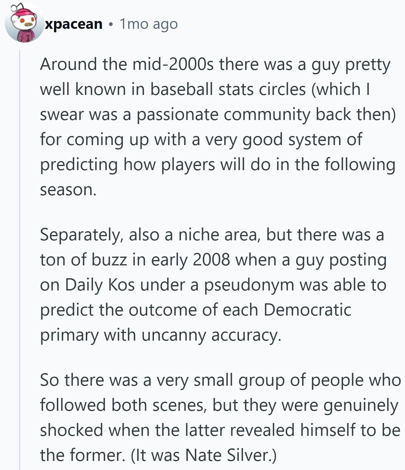 xpacean 1mo ago Around the mid-2000s there was a guy pretty well known in baseball stats circles (which I swear was a passionate community back then) for coming up with a very good system of predicting how players will do in the following season. Separately, also a niche area, but there was a ton of buzz in early 2008 when a guy posting on Daily Kos under a pseudonym was able to predict the outcome of each Democratic primary with uncanny accuracy. So there was a very small group of people who followed both scenes, but they were genuinely shocked