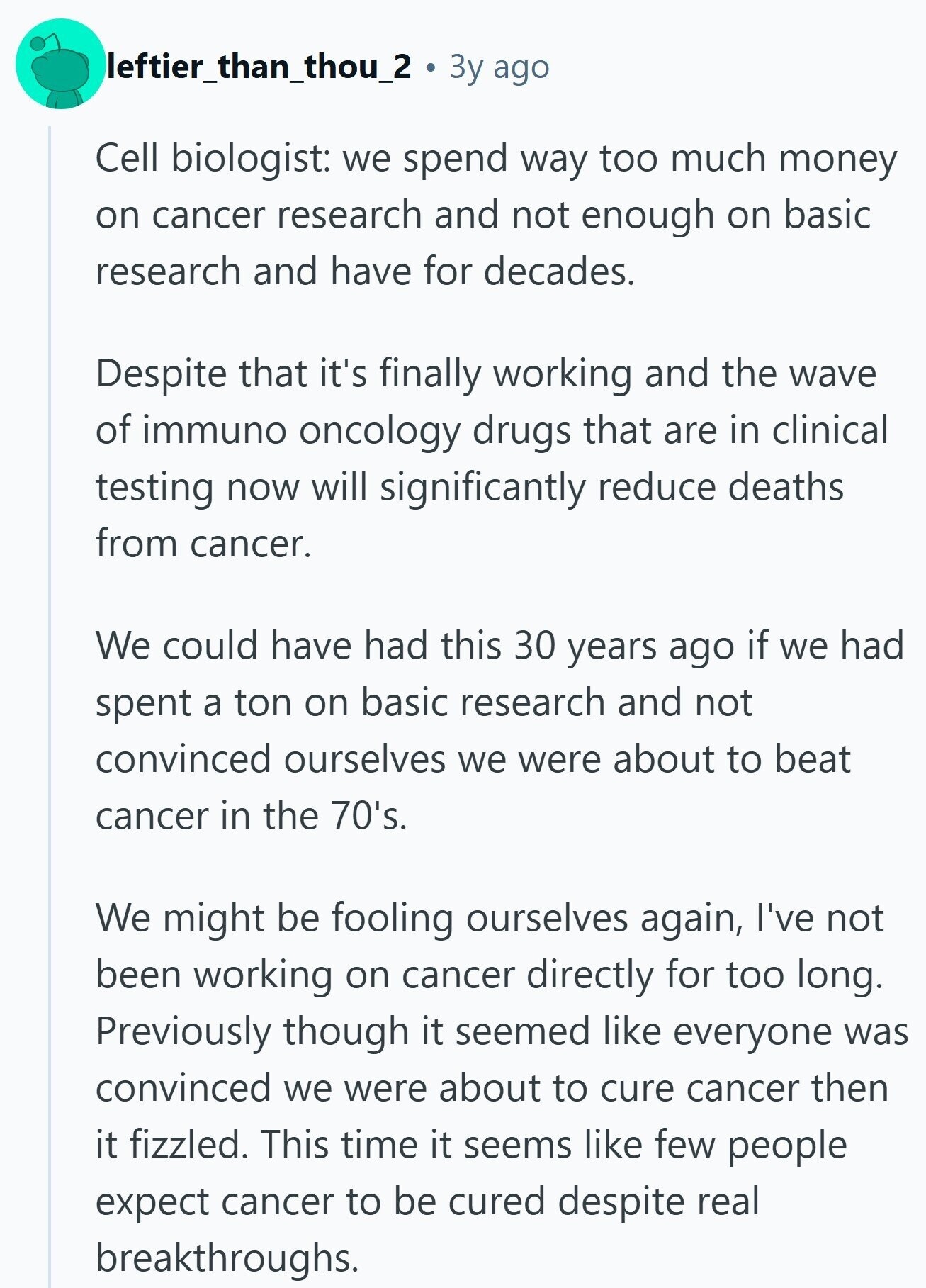leftier_than_thou_2 3y ago Cell biologist: we spend way too much money on cancer research and not enough on basic research and have for decades. Despite that it's finally working and the wave of immuno oncology drugs that are in clinical testing now will significantly reduce deaths from cancer. We could have had this 30 years ago if we had spent a ton on basic research and not convinced ourselves we were about to beat cancer in the 70's. We might be fooling ourselves again, I've not been working on cancer directly for too long. Previously though it seemed like everyone