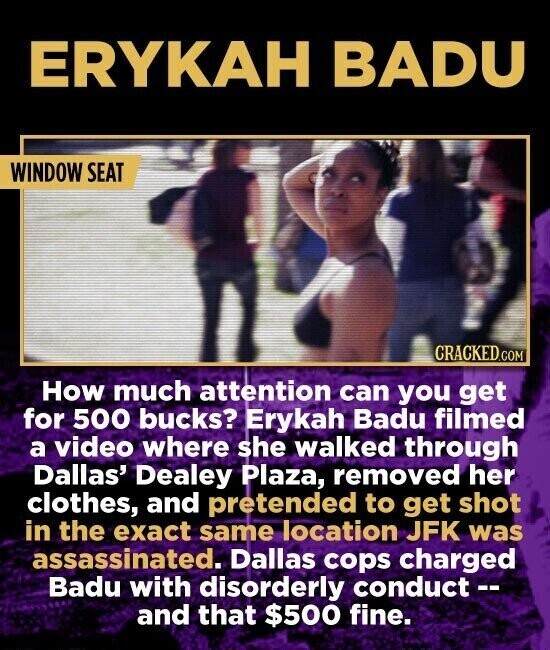 ERYKAH BADU WINDOW SEAT CRACKED.COM How much attention can you get for 500 bucks? Erykah Badu filmed a video where she walked through Dallas' Dealey Plaza, removed her clothes, and pretended to get shot in the exact same location JFK was assassinated. Dallas cops charged Badu with disorderly conduct-- and that $500 fine.