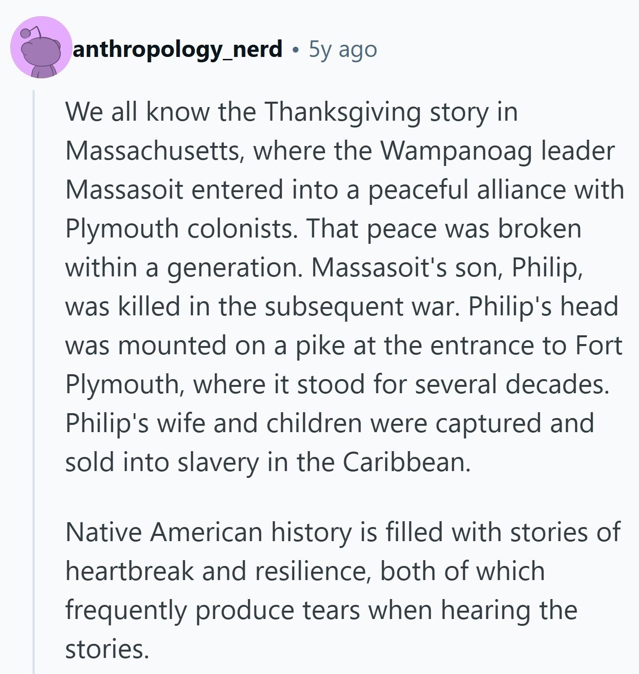 anthropology_nerd 5y ago We all know the Thanksgiving story in Massachusetts, where the Wampanoag leader Massasoit entered into a peaceful alliance with Plymouth colonists. That peace was broken within a generation. Massasoit's son, Philip, was killed in the subsequent war. Philip's head was mounted on a pike at the entrance to Fort Plymouth, where it stood for several decades. Philip's wife and children were captured and sold into slavery in the Caribbean. Native American history is filled with stories of heartbreak and resilience, both of which frequently produce tears when hearing the stories.