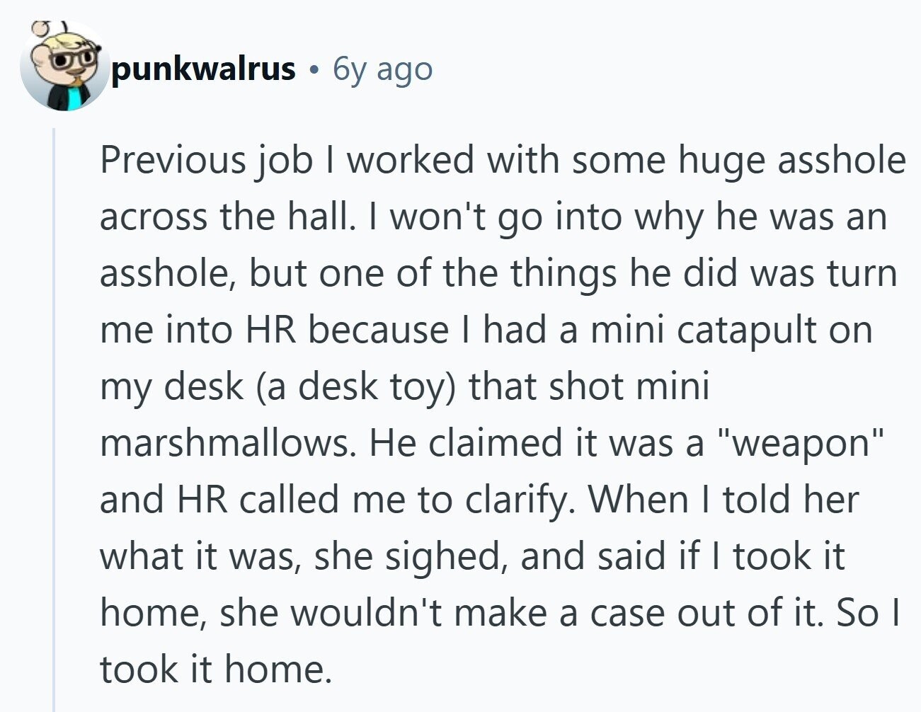 punkwalrus 6y ago Previous job | worked with some huge asshole across the hall. I won't go into why he was an asshole, but one of the things he did was turn me into HR because I had a mini catapult on my desk (a desk toy) that shot mini marshmallows. Не claimed it was a weapon and HR called me to clarify. When I told her what it was, she sighed, and said if I took it home, she wouldn't make a case out of it. So | took it home. 