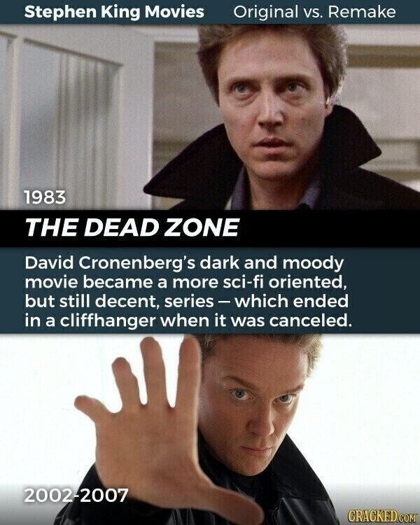 Stephen King Movies Original vs. Remake 1983 THE DEAD ZONE David Cronenberg's dark and moody movie became a more sci-fi oriented, but still decent, series-which ended in a cliffhanger when it was canceled. 2002-2007 CRACKED.COM