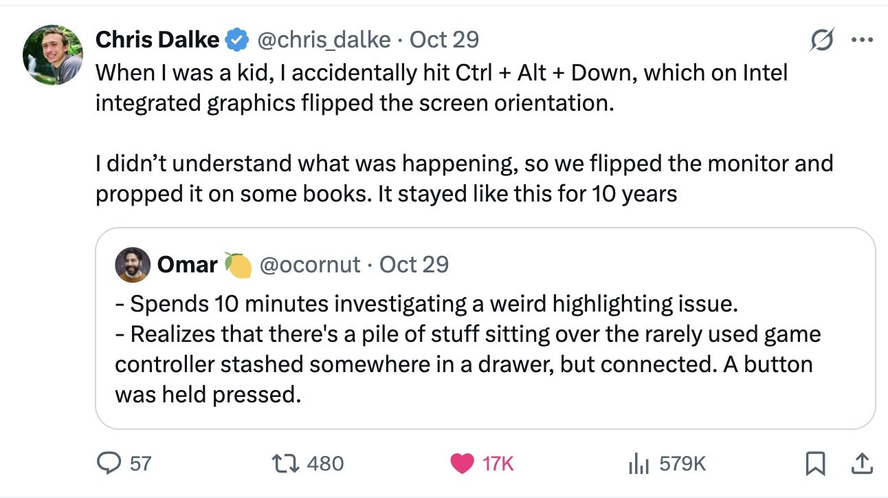 Chris Dalke @chris_dalke Oct 29 ... When I was a kid, I accidentally hit Ctrl + Alt + Down, which on Intel integrated graphics flipped the screen orientation. I didn't understand what was happening, so we flipped the monitor and propped it on some books. It stayed like this for 10 years Omar @ocornut Oct 29 - Spends 10 minutes investigating a weird highlighting issue. - Realizes that there's a pile of stuff sitting over the rarely used game controller stashed somewhere in a drawer, but connected. A button was held pressed. 57 480 17K 579K