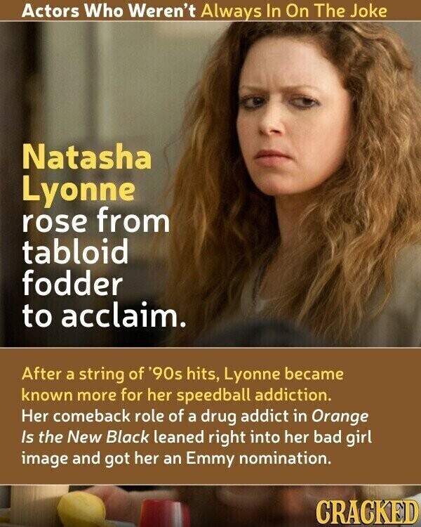 Actors Who Weren't Always In On The Joke Natasha Lyonne rose from tabloid fodder to acclaim. After a string of '90s hits, Lyonne became known more for her speedball addiction. Her comeback role of a drug addict in Orange Is the New Black leaned right into her bad girl image and got her an Emmy nomination. CRACKED