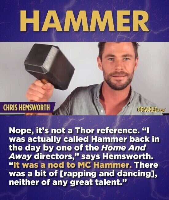 HAMMER CHRIS HEMSWORTH CRACKED.COM Nope, it's not a Thor reference. I was actually called Hammer back in the day by one of the Home And Away directors, says Hemsworth. It was a nod to MC Hammer. There was a bit of , neither of any great talent.
