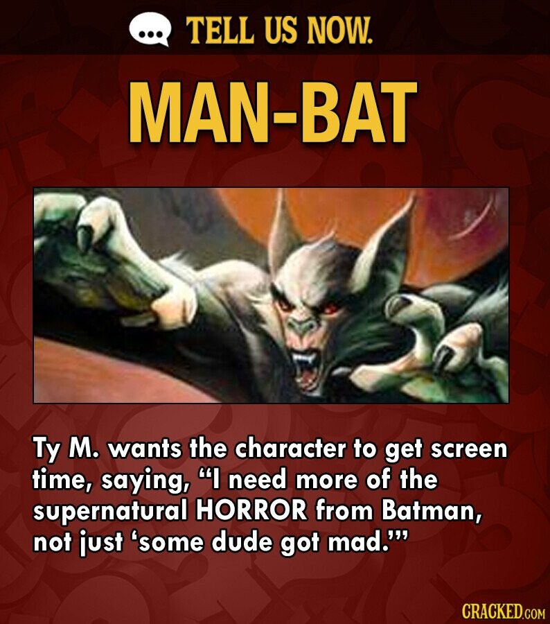 ... TELL US NOW. MAN-BAT Ty M. wants the character to get screen time, saying, I need more of the supernatural HORROR from Batman, not just 'some dude got mad.''' CRACKED.COM