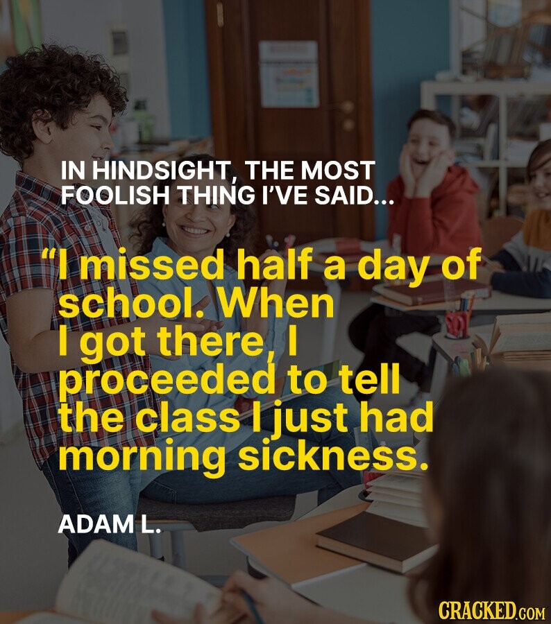 IN HINDSIGHT, THE MOST FOOLISH THING I'VE SAID... I missed half a day of school. When I got there, I proceeded to tell the class I just had morning sickness. ADAM L. CRACKED.COM