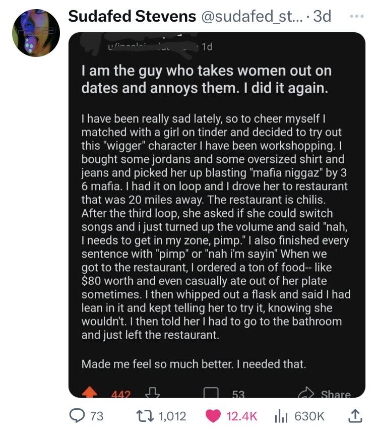 Sudafed Stevens @sudafed_st....3 3d ... Uni 1d I am the guy who takes women out on dates and annoys them. I did it again. I have been really sad lately, so to cheer myself I matched with a girl on tinder and decided to try out this wigger character I have been workshopping. I bought some jordans and some oversized shirt and jeans and picked her up blasting mafia niggaz by 3 6 mafia. I had it on loop and I drove her to restaurant that was 20 miles away. The restaurant is chilis. After the third loop, she asked 