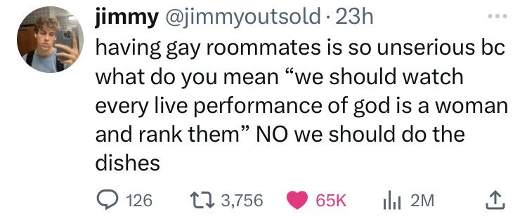 jimmy @jimmyoutsold 23h ... having gay roommates is so unserious bc what do you mean we should watch every live performance of god is a woman and rank them NO we should do the dishes 126 3,756 65K 2M