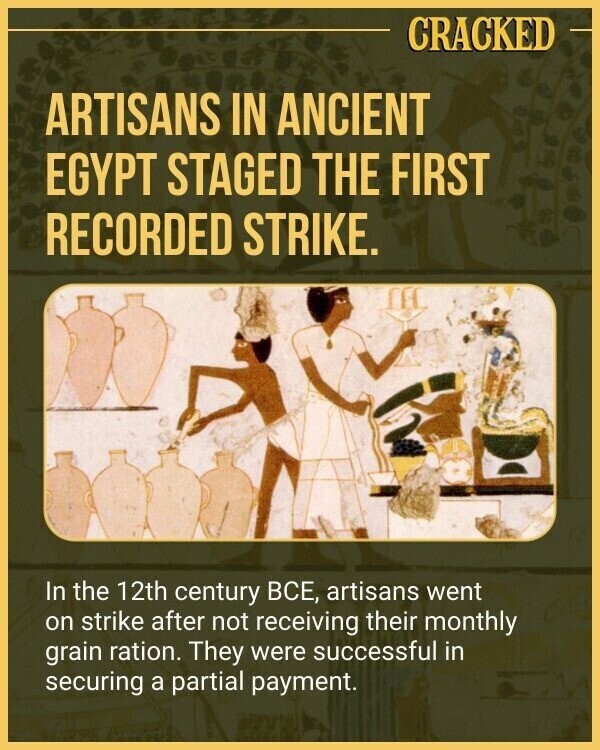 CRACKED ARTISANS IN ANCIENT EGYPT STAGED THE FIRST RECORDED STRIKE. In the 12th century ВСЕ, artisans went on strike after not receiving their monthly grain ration. They were successful in securing a partial payment.