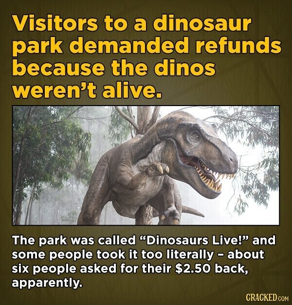 Visitors to a dinosaur park demanded refunds because the dinos weren't alive. The park was called Dinosaurs Live! and some people took it too literally - about six people asked for their $2.50 back, apparently. CRACKED.COM