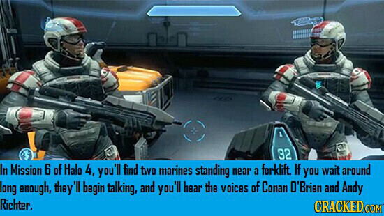32 In Mission 6 of Halo 4, you'll find two marines standing near a forklift. If you wait around long enough, they 'Il begin talking, and you'll hear the voices of Conan O'Brien and Andy Richter. CRACKED COM