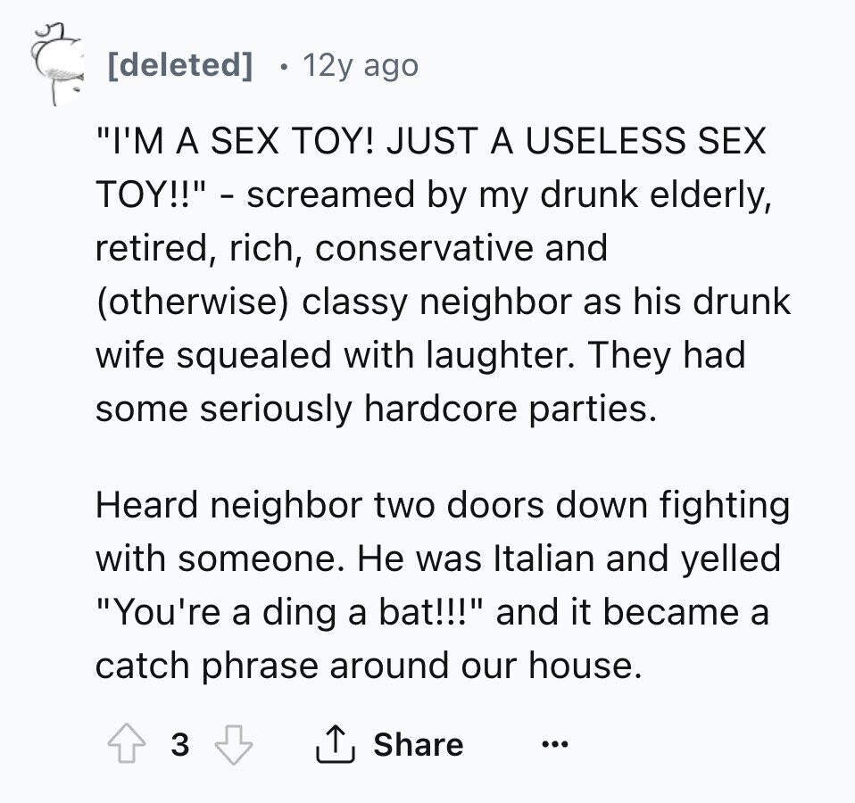 [deleted] 12y ago I'M A SEX TOY! JUST A USELESS SEX TOY!! - screamed by my drunk elderly, retired, rich, conservative and (otherwise) classy neighbor as his drunk wife squealed with laughter. They had some seriously hardcore parties. Heard neighbor two doors down fighting with someone. Не was Italian and yelled You're a ding a bat!!! and it became a catch phrase around our house. 3 Share ... 