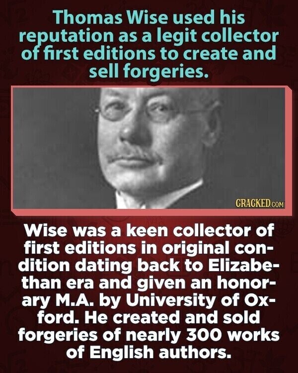 Thomas Wise used his reputation as a legit collector of first editions to create and sell forgeries. CRACKED.COM Wise was a keen collector of first editions in original con- dition dating back to Elizabe- than era and given an honor- ary М.А. by University of Ох- ford. Не created and sold forgeries of nearly 300 works of English authors.