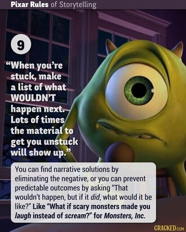 Pixar Rules of Storytelling 9 When you're stuck, make a list of what WOULDN'T happen next. Lots of times the material to get you unstuck will show up. You can find narrative solutions by eliminating the negative, or you can prevent predictable outcomes by asking That wouldn't happen, but if it did, what would it be like? Like What if scary monsters made you laugh instead of scream? for Monsters, Inc. CRACKED.COM
