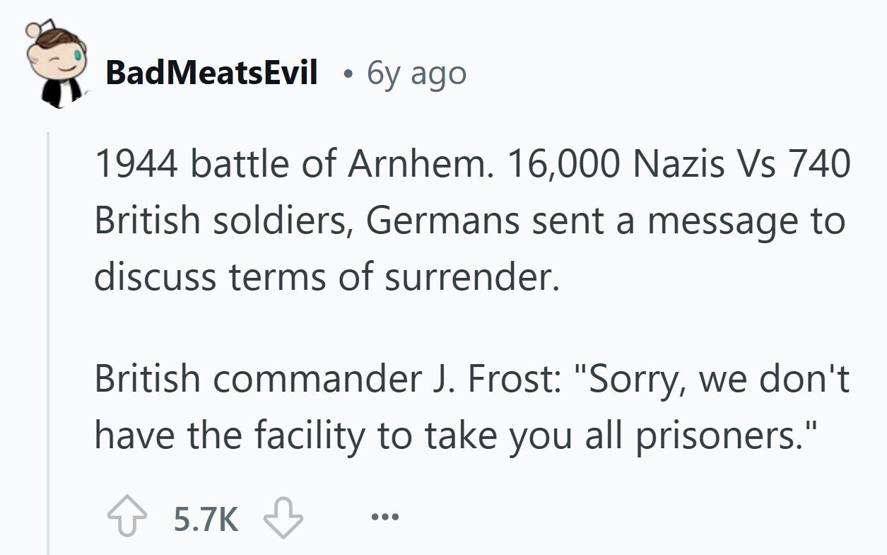 BadMeatsEvil 6y ago 1944 battle of Arnhem. 16,000 Nazis Vs 740 British soldiers, Germans sent a message to discuss terms of surrender. British commander J. Frost: Sorry, we don't have the facility to take you all prisoners. 5.7K ...