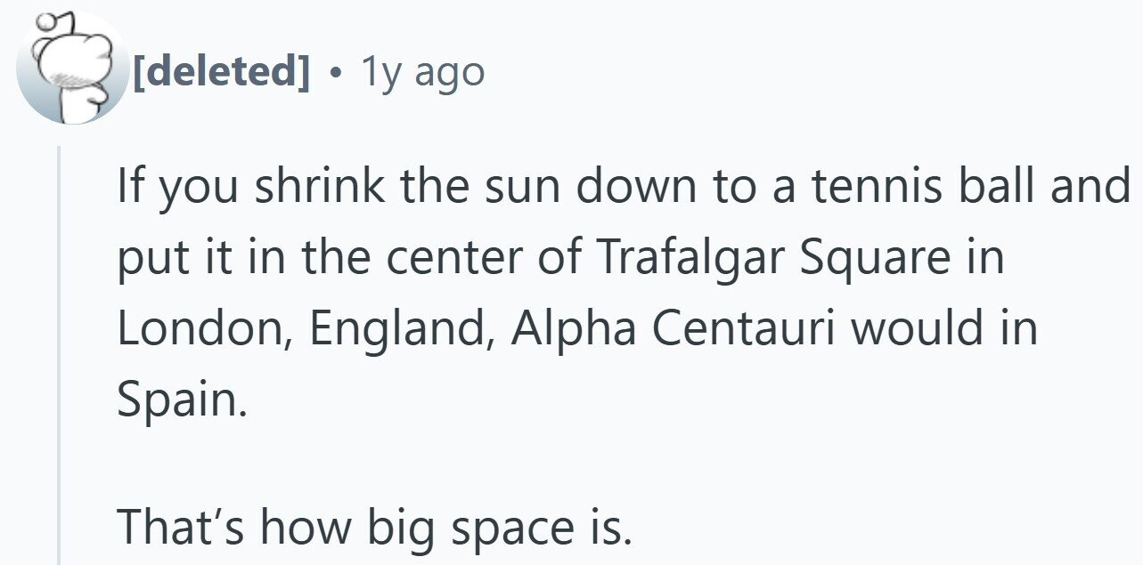 . 1y ago If you shrink the sun down to a tennis ball and put it in the center of Trafalgar Square in London, England, Alpha Centauri would in Spain. That's how big space is.