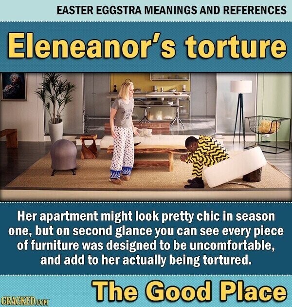 EASTER EGGSTRA MEANINGS AND REFERENCES Eleneanor's torture - - Her apartment might look pretty chic in season one, but on second glance you can see every piece of furniture was designed to be uncomfortable, and add to her actually being tortured. The Good Place CRACKED.COM