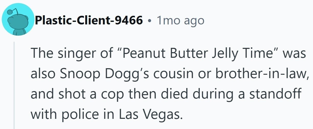 Plastic-Client-9466 1mo ago The singer of Peanut Butter Jelly Time was also Snoop Dogg's cousin or brother-in-law, and shot a cop then died during a standoff with police in Las Vegas.