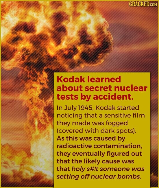 CRACKED.COM Kodak learned about secret nuclear tests by accident. In July 1945, Kodak started noticing that a sensitive film they made was fogged (covered with dark spots). As this was caused by radioactive contamination, they eventually figured out that the likely cause was that holy s#!t someone was setting off nuclear bombs.