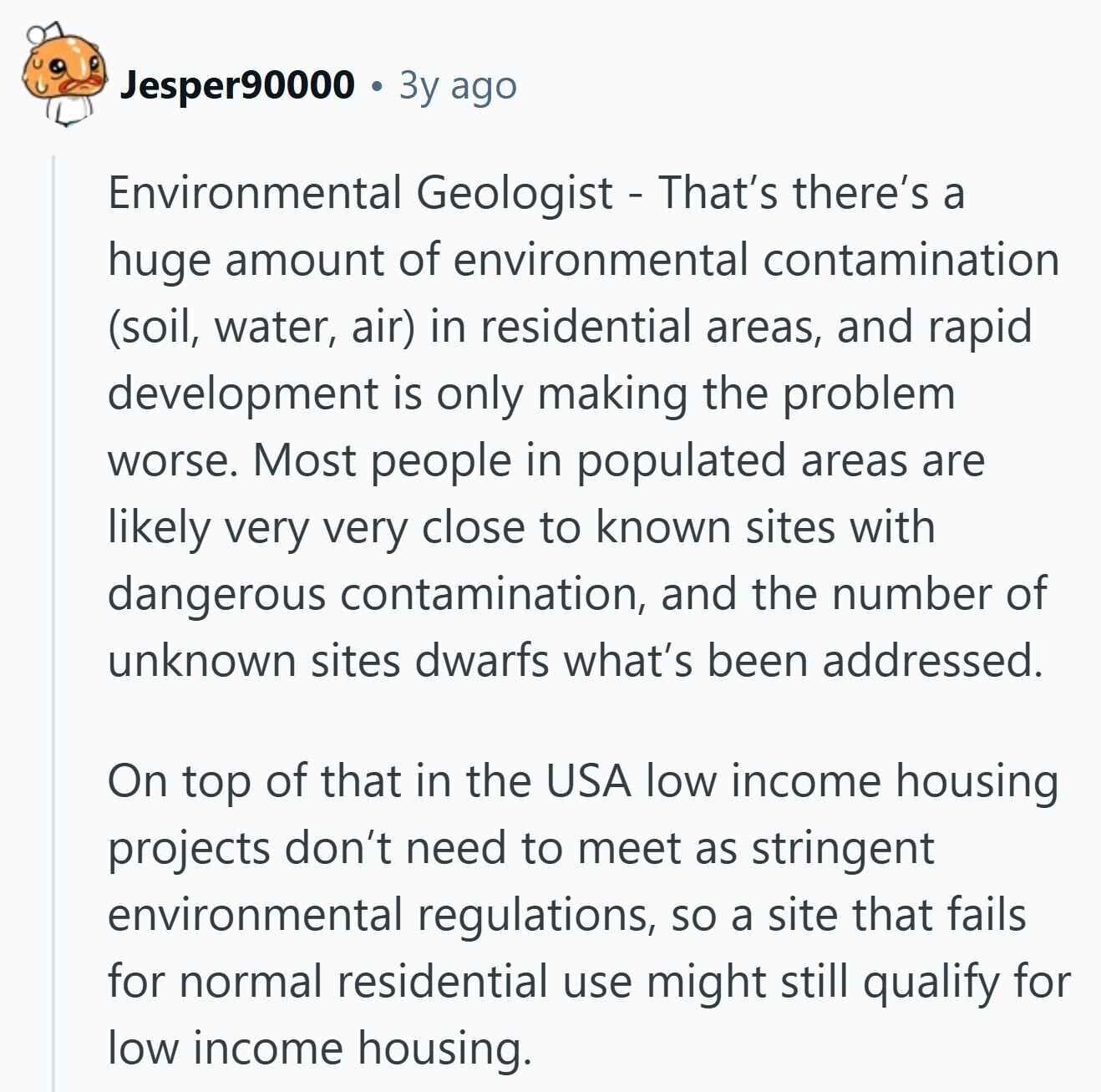 Jesper90000 Зу ago Environmental Geologist - That's there's a huge amount of environmental contamination (soil, water, air) in residential areas, and rapid development is only making the problem worse. Most people in populated areas are likely very very close to known sites with dangerous contamination, and the number of unknown sites dwarfs what's been addressed. On top of that in the USA low income housing projects don't need to meet as stringent environmental regulations, so a site that fails for normal residential use might still qualify for low income housing.