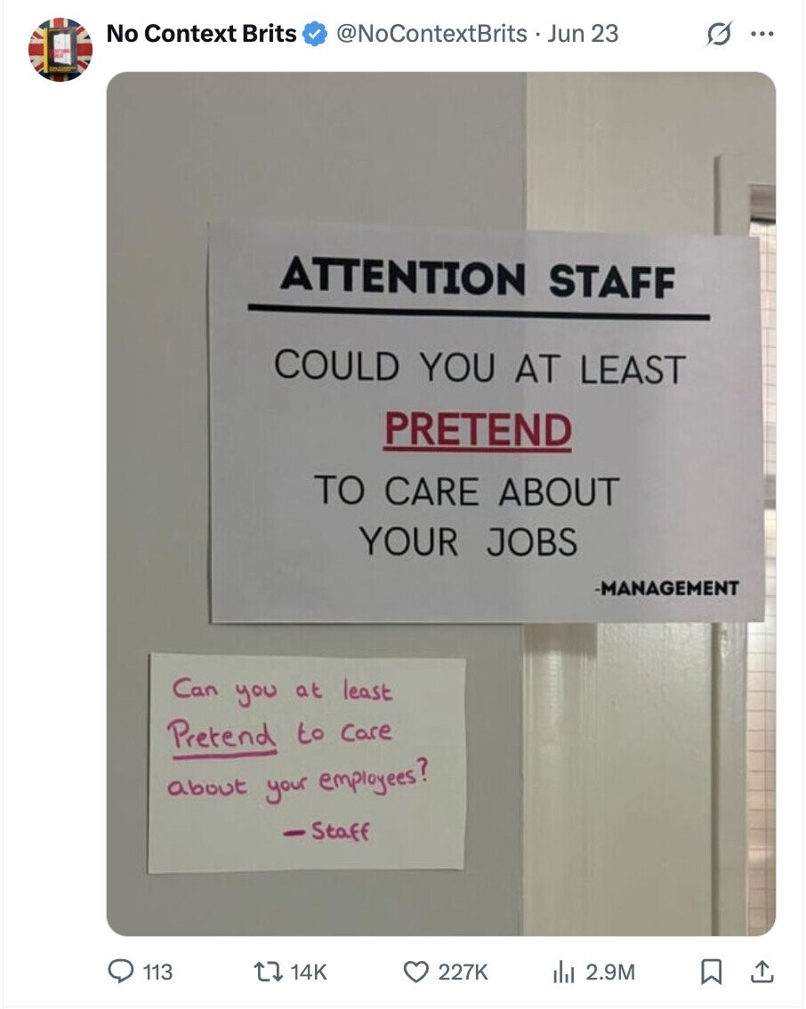 No Context Brits @NoContextBrits Jun 23 O ... ATTENTION STAFF COULD YOU AT LEAST PRETEND TO CARE ABOUT YOUR JOBS -MANAGEMENT Can you at least Pretend to care about your employees? Staff 113 14K 227K del 2.9M