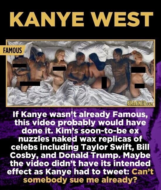 KANYE WEST FAMOUS CRACKED.COM If Kanye wasn't already Famous, this video probably would have done it. Kim's soon-to-be ex nuzzles naked wax replicas of celebs including Taylor Swift, Bill Cosby, and Donald Trump. Maybe the video didn't have its intended effect as Kanye had to tweet: Can't somebody sue me already?