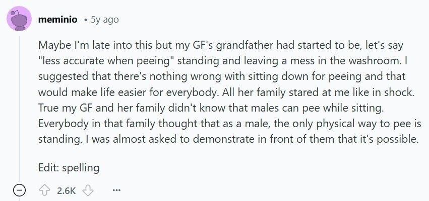 meminio 5y ago Maybe I'm late into this but my GF's grandfather had started to be, let's say less accurate when peeing standing and leaving a mess in the washroom. I suggested that there's nothing wrong with sitting down for peeing and that would make life easier for everybody. All her family stared at me like in shock. True my GF and her family didn't know that males can pee while sitting. Everybody in that family thought that as a male, the only physical way to pee is standing. I was almost asked to demonstrate in front of them that