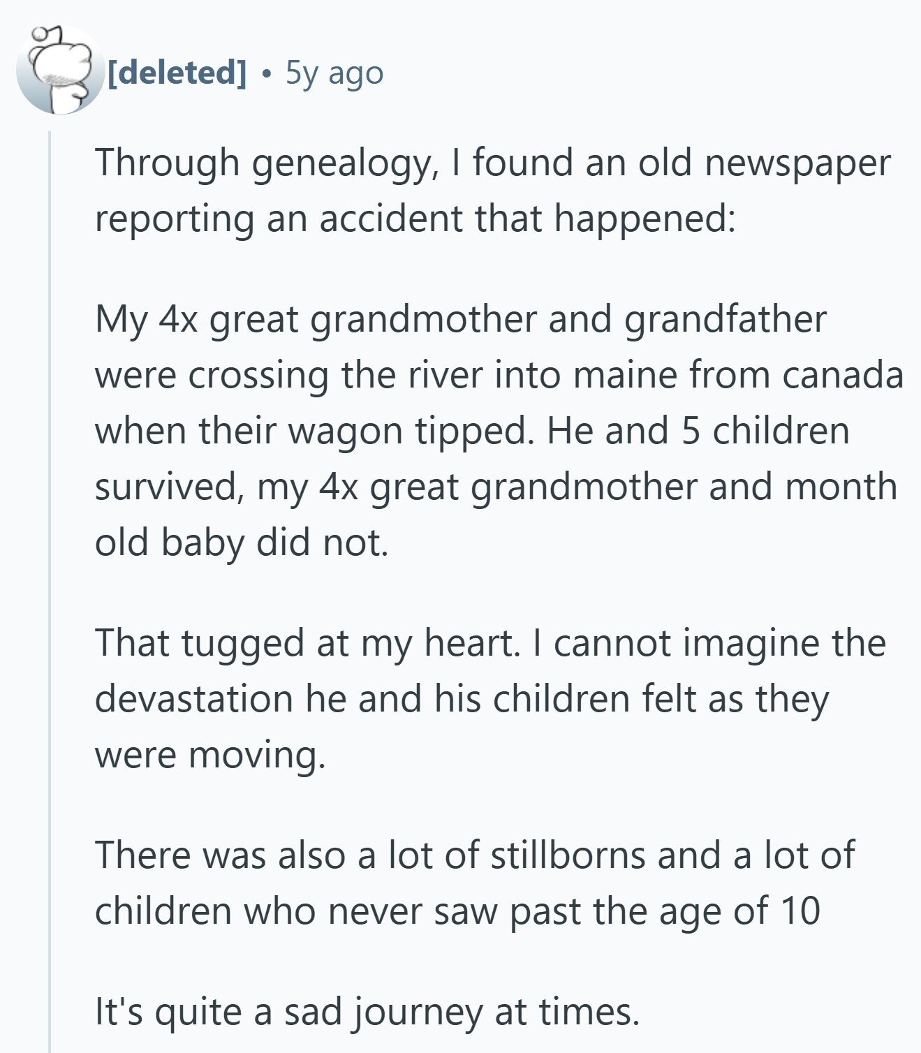 5y ago Through genealogy, I found an old newspaper reporting an accident that happened: My 4x great grandmother and grandfather were crossing the river into maine from canada when their wagon tipped. Не and 5 children survived, my 4x great grandmother and month old baby did not. That tugged at my heart. I cannot imagine the devastation he and his children felt as they were moving. There was also a lot of stillborns and a lot of children who never saw past the age of 10 It's quite a sad journey at times.