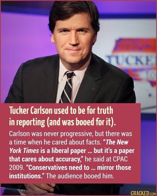TUCKE Tucker Carlson used to be for truth in reporting (and was booed for it). Carlson was never progressive, but there was a time when he cared about facts. The New York Times is a liberal paper ... but it's a paper that cares about accuracy, he said at CPAC 2009. Conservatives need to ... mirror those institutions. The audience booed him. CRACKED.COM