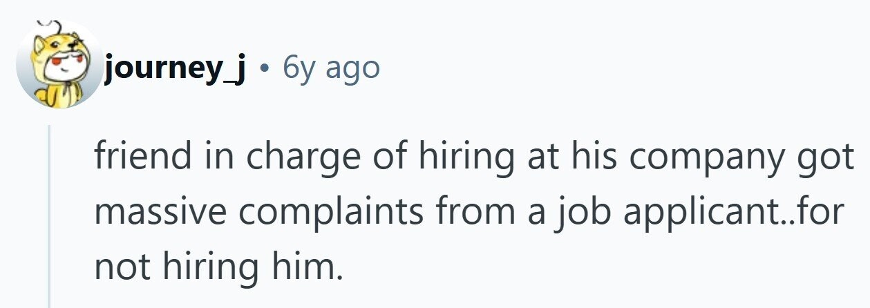 journey_j . 6y ago friend in charge of hiring at his company got massive complaints from a job applicant..for not hiring him. 