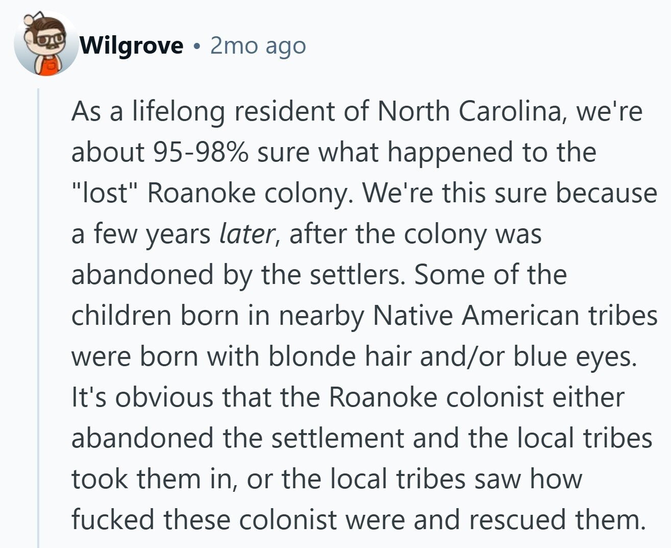 Wilgrove 2mo ago As a lifelong resident of North Carolina, we're about 95-98% sure what happened to the lost Roanoke colony. We're this sure because a few years later, after the colony was abandoned by the settlers. Some of the children born in nearby Native American tribes were born with blonde hair and/or blue eyes. It's obvious that the Roanoke colonist either abandoned the settlement and the local tribes took them in, or the local tribes saw how fucked these colonist were and rescued them.